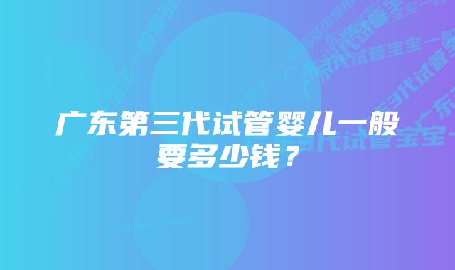 广东第三代试管婴儿一般要多少钱？