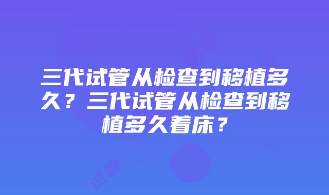 三代试管从检查到移植多久？三代试管从检查到移植多久着床？