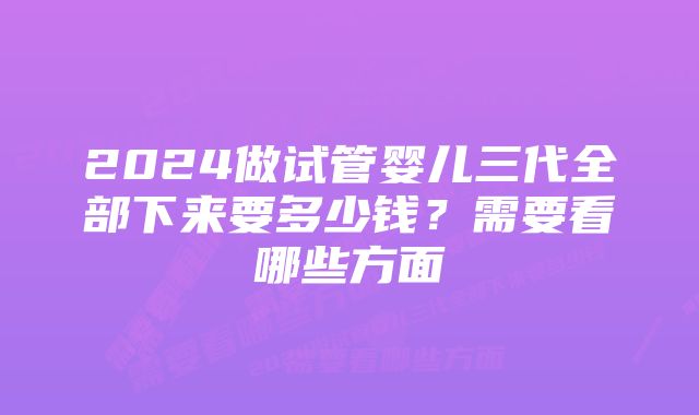 2024做试管婴儿三代全部下来要多少钱？需要看哪些方面