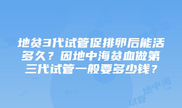 地贫3代试管促排卵后能活多久？因地中海贫血做第三代试管一般要多少钱？