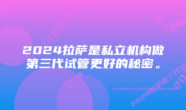 2024拉萨是私立机构做第三代试管更好的秘密。