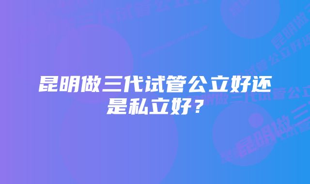 昆明做三代试管公立好还是私立好？