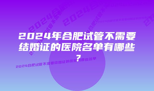 2024年合肥试管不需要结婚证的医院名单有哪些？