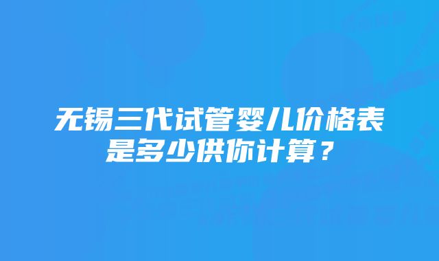 无锡三代试管婴儿价格表是多少供你计算？