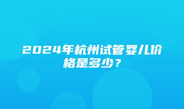 2024年杭州试管婴儿价格是多少？