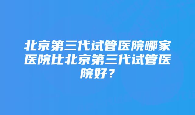 北京第三代试管医院哪家医院比北京第三代试管医院好？