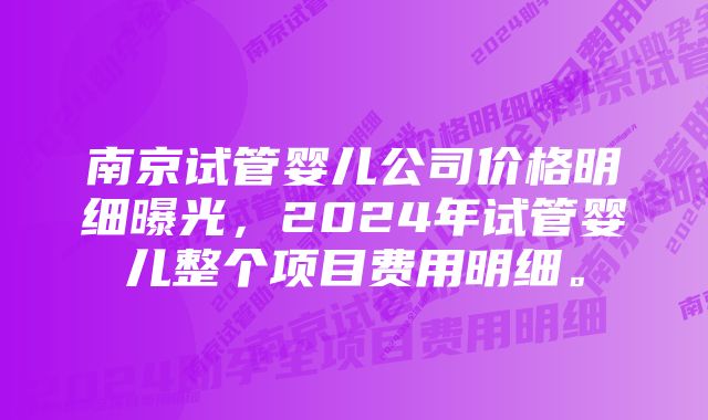 南京试管婴儿公司价格明细曝光，2024年试管婴儿整个项目费用明细。