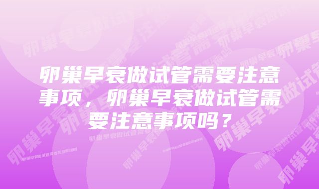 卵巢早衰做试管需要注意事项，卵巢早衰做试管需要注意事项吗？