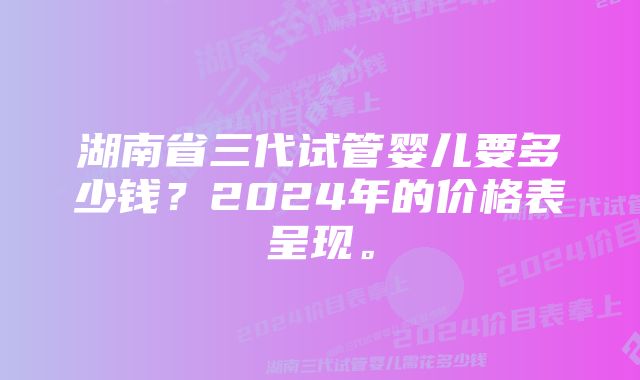 湖南省三代试管婴儿要多少钱？2024年的价格表呈现。