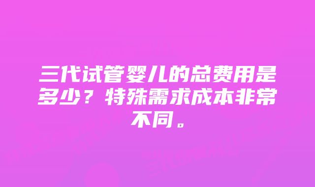 三代试管婴儿的总费用是多少？特殊需求成本非常不同。