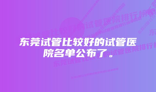 东莞试管比较好的试管医院名单公布了。