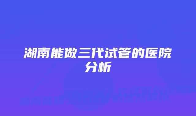 湖南能做三代试管的医院分析