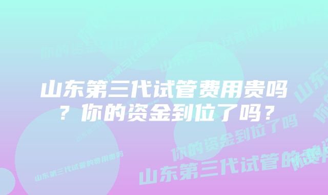 山东第三代试管费用贵吗？你的资金到位了吗？