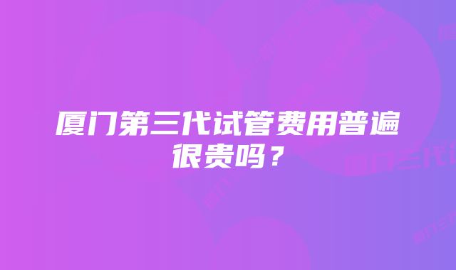 厦门第三代试管费用普遍很贵吗？