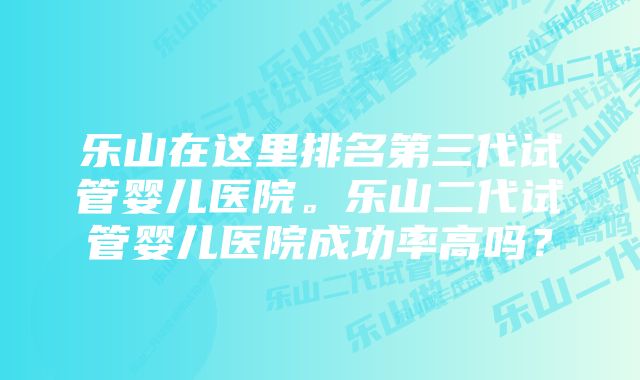 乐山在这里排名第三代试管婴儿医院。乐山二代试管婴儿医院成功率高吗？