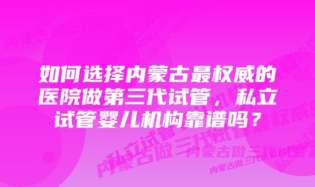 如何选择内蒙古最权威的医院做第三代试管，私立试管婴儿机构靠谱吗？