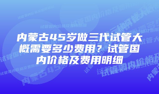 内蒙古45岁做三代试管大概需要多少费用？试管国内价格及费用明细