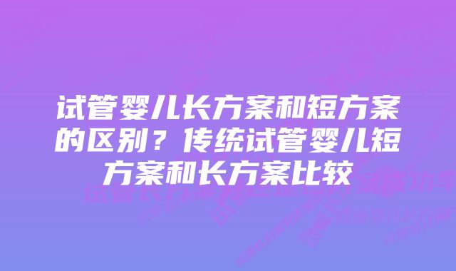 试管婴儿长方案和短方案的区别？传统试管婴儿短方案和长方案比较