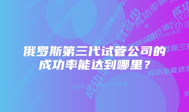 俄罗斯第三代试管公司的成功率能达到哪里？