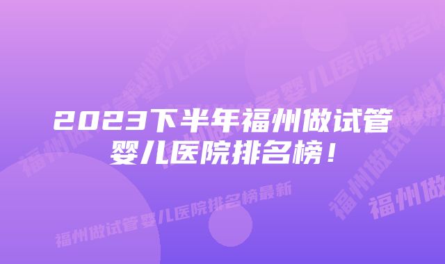 2023下半年福州做试管婴儿医院排名榜！