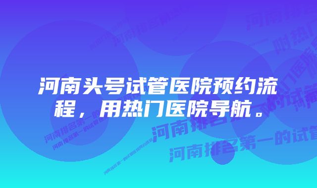 河南头号试管医院预约流程，用热门医院导航。