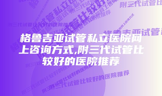 格鲁吉亚试管私立医院网上咨询方式,附三代试管比较好的医院推荐