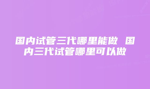 国内试管三代哪里能做 国内三代试管哪里可以做