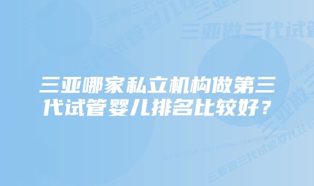 三亚哪家私立机构做第三代试管婴儿排名比较好？