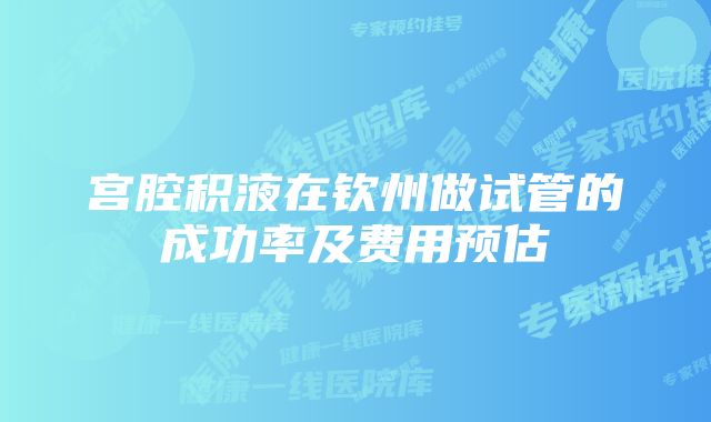 宫腔积液在钦州做试管的成功率及费用预估