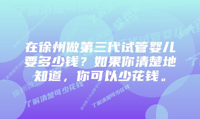 在徐州做第三代试管婴儿要多少钱？如果你清楚地知道，你可以少花钱。