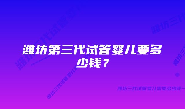 潍坊第三代试管婴儿要多少钱？