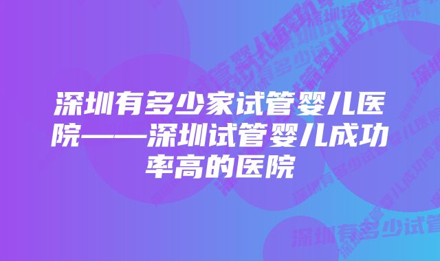 深圳有多少家试管婴儿医院——深圳试管婴儿成功率高的医院