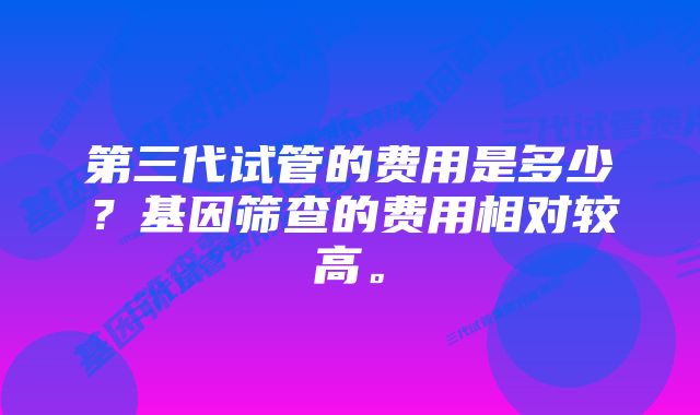 第三代试管的费用是多少？基因筛查的费用相对较高。