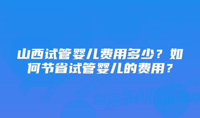 山西试管婴儿费用多少？如何节省试管婴儿的费用？