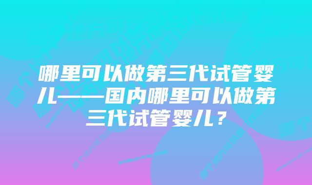 哪里可以做第三代试管婴儿——国内哪里可以做第三代试管婴儿？