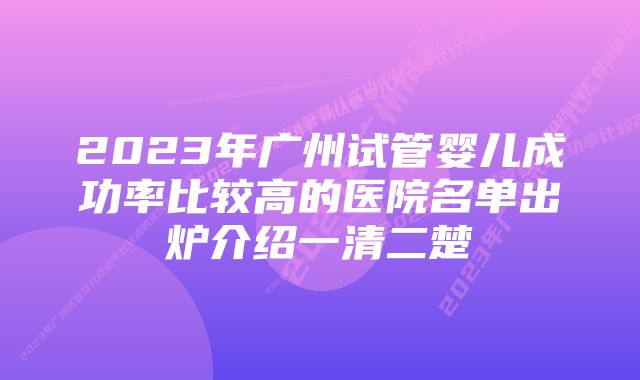 2023年广州试管婴儿成功率比较高的医院名单出炉介绍一清二楚