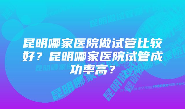 昆明哪家医院做试管比较好？昆明哪家医院试管成功率高？