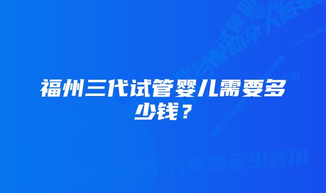 福州三代试管婴儿需要多少钱？