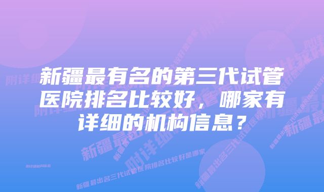 新疆最有名的第三代试管医院排名比较好，哪家有详细的机构信息？