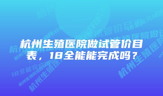 杭州生殖医院做试管价目表，18全能能完成吗？