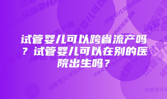 试管婴儿可以跨省流产吗？试管婴儿可以在别的医院出生吗？