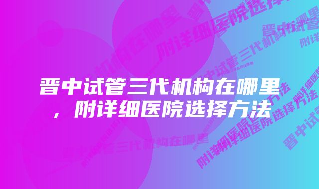 晋中试管三代机构在哪里，附详细医院选择方法