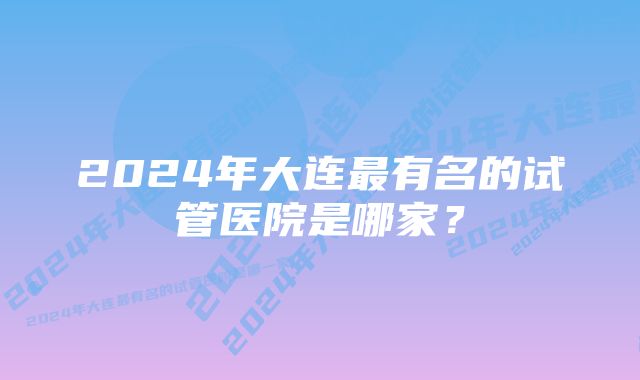 2024年大连最有名的试管医院是哪家？