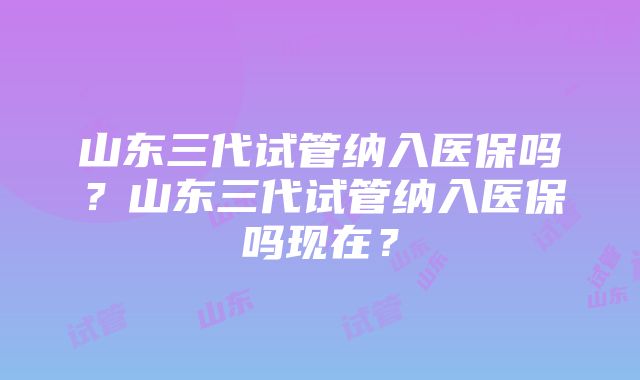 山东三代试管纳入医保吗？山东三代试管纳入医保吗现在？