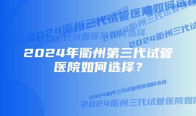 2024年衢州第三代试管医院如何选择？