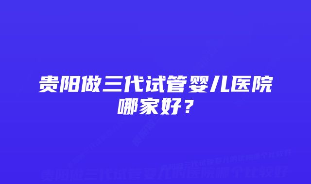 贵阳做三代试管婴儿医院哪家好？