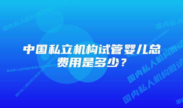 中国私立机构试管婴儿总费用是多少？