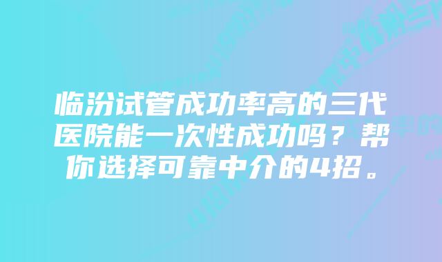 临汾试管成功率高的三代医院能一次性成功吗？帮你选择可靠中介的4招。