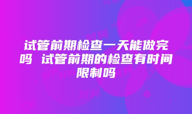 试管前期检查一天能做完吗 试管前期的检查有时间限制吗