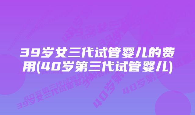 39岁女三代试管婴儿的费用(40岁第三代试管婴儿)